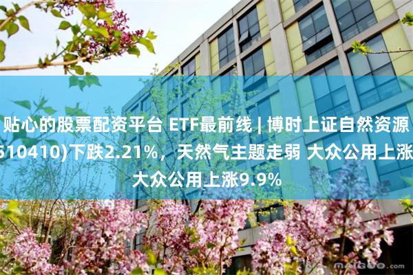 贴心的股票配资平台 ETF最前线 | 博时上证自然资源ETF(510410)下跌2.21%，天然气主题走弱 大众公用上涨9.9%