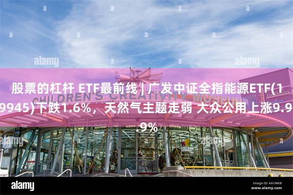 股票的杠杆 ETF最前线 | 广发中证全指能源ETF(159945)下跌1.6%，天然气主题走弱 大众公用上涨9.9%