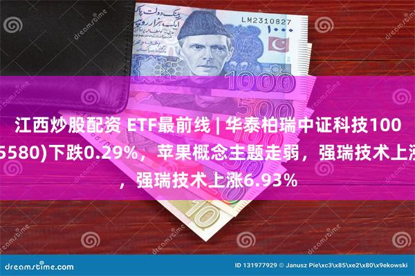 江西炒股配资 ETF最前线 | 华泰柏瑞中证科技100ETF(515580)下跌0.29%，苹果概念主题走弱，强瑞技术上涨6.93%