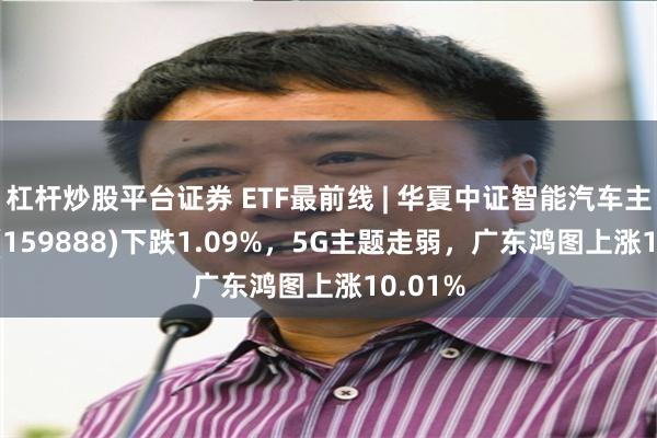 杠杆炒股平台证券 ETF最前线 | 华夏中证智能汽车主题ETF(159888)下跌1.09%，5G主题走弱，广东鸿图上涨10.01%