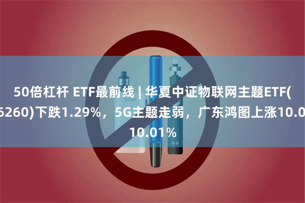 50倍杠杆 ETF最前线 | 华夏中证物联网主题ETF(516260)下跌1.29%，5G主题走弱，广东鸿图上涨10.01%