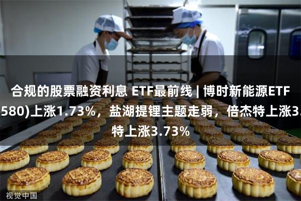 合规的股票融资利息 ETF最前线 | 博时新能源ETF(516580)上涨1.73%，盐湖提锂主题走弱，倍杰特上涨3.73%