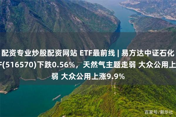 配资专业炒股配资网站 ETF最前线 | 易方达中证石化产业ETF(516570)下跌0.56%，天然气主题走弱 大众公用上涨9.9%