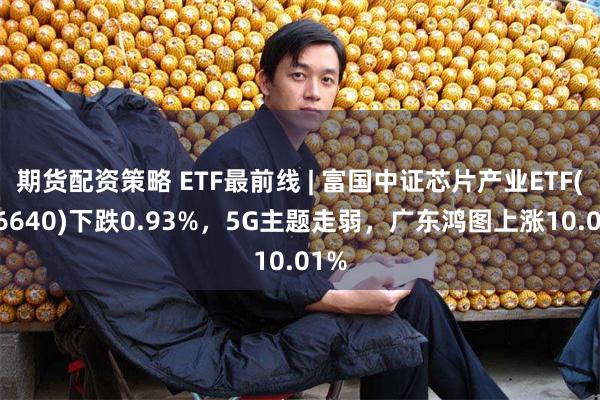 期货配资策略 ETF最前线 | 富国中证芯片产业ETF(516640)下跌0.93%，5G主题走弱，广东鸿图上涨10.01%