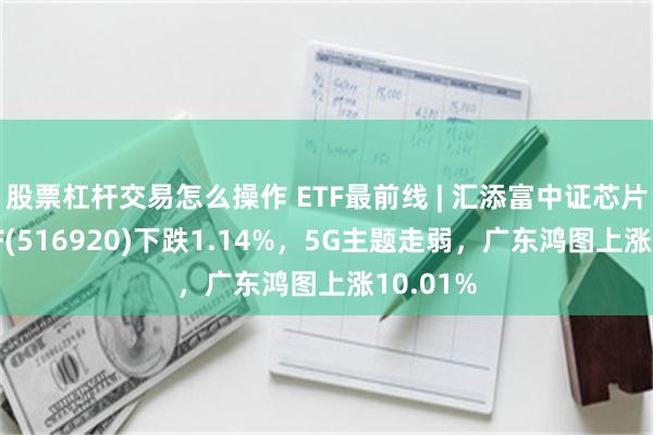 股票杠杆交易怎么操作 ETF最前线 | 汇添富中证芯片产业ETF(516920)下跌1.14%，5G主题走弱，广东鸿图上涨10.01%