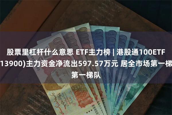 股票里杠杆什么意思 ETF主力榜 | 港股通100ETF(513900)主力资金净流出597.57万元 居全市场第一梯队