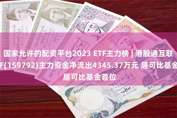 国家允许的配资平台2023 ETF主力榜 | 港股通互联网ETF(159792)主力资金净流出4345.37万元 居可比基金首位