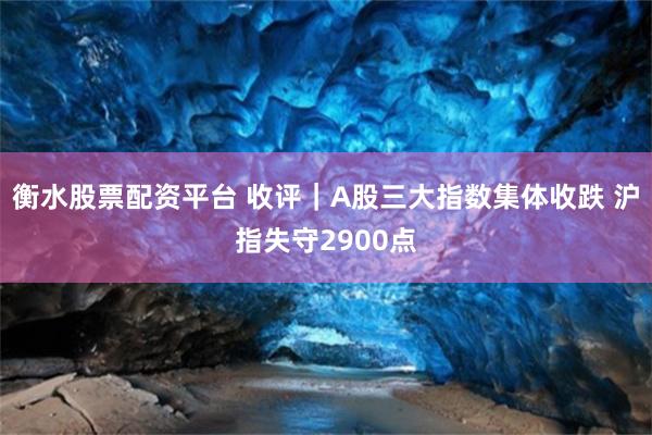 衡水股票配资平台 收评｜A股三大指数集体收跌 沪指失守2900点