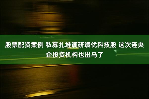 股票配资案例 私募扎堆调研绩优科技股 这次连央企投资机构也出马了