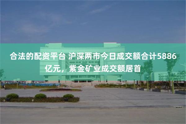 合法的配资平台 沪深两市今日成交额合计5886亿元，紫金矿业成交额居首