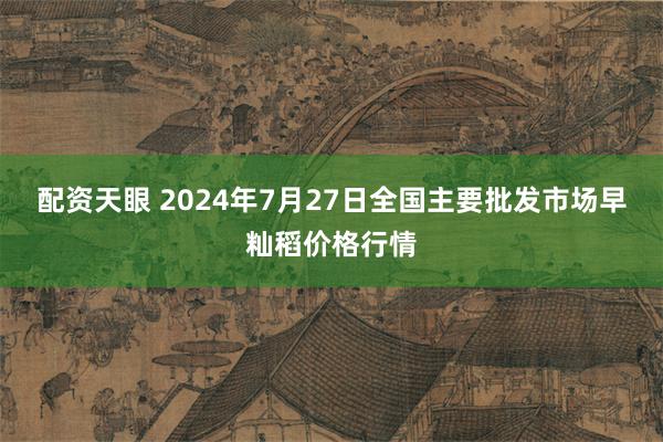 配资天眼 2024年7月27日全国主要批发市场早籼稻价格行情