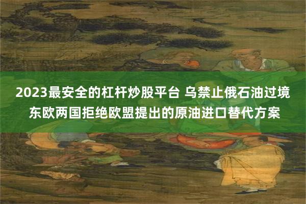 2023最安全的杠杆炒股平台 乌禁止俄石油过境 东欧两国拒绝欧盟提出的原油进口替代方案