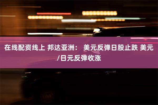 在线配资线上 邦达亚洲： 美元反弹日股止跌 美元/日元反弹收涨