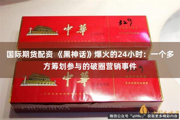 国际期货配资 《黑神话》爆火的24小时：一个多方筹划参与的破圈营销事件