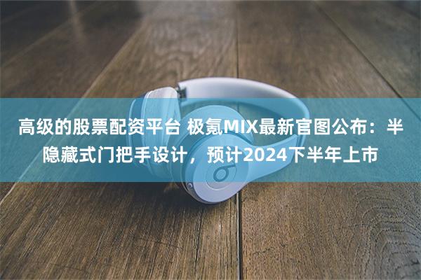 高级的股票配资平台 极氪MIX最新官图公布：半隐藏式门把手设计，预计2024下半年上市