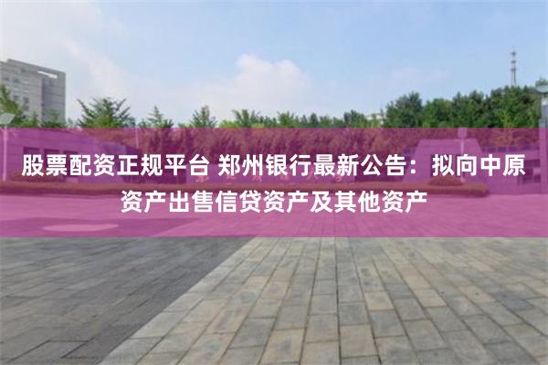 股票配资正规平台 郑州银行最新公告：拟向中原资产出售信贷资产及其他资产