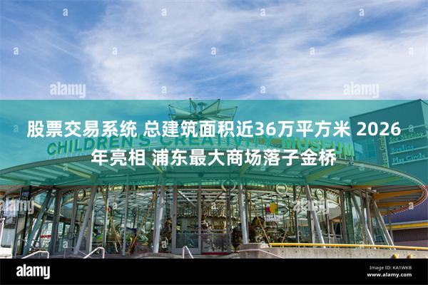 股票交易系统 总建筑面积近36万平方米 2026年亮相 浦东最大商场落子金桥