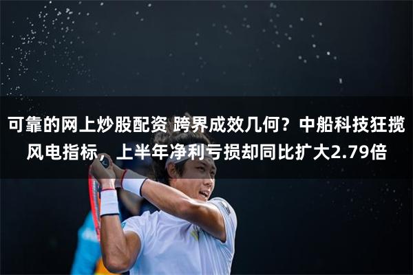 可靠的网上炒股配资 跨界成效几何？中船科技狂揽风电指标，上半年净利亏损却同比扩大2.79倍