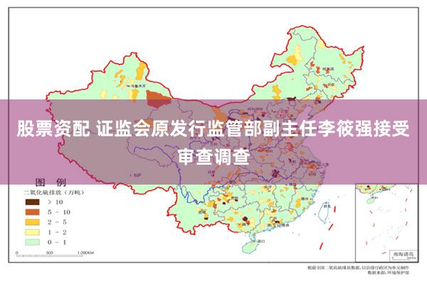 股票资配 证监会原发行监管部副主任李筱强接受审查调查