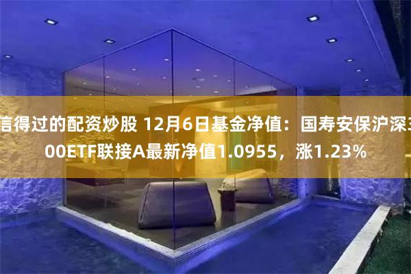 信得过的配资炒股 12月6日基金净值：国寿安保沪深300ETF联接A最新净值1.0955，涨1.23%