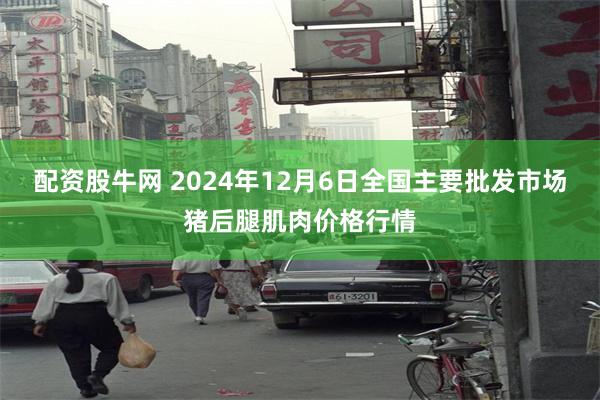 配资股牛网 2024年12月6日全国主要批发市场猪后腿肌肉价格行情