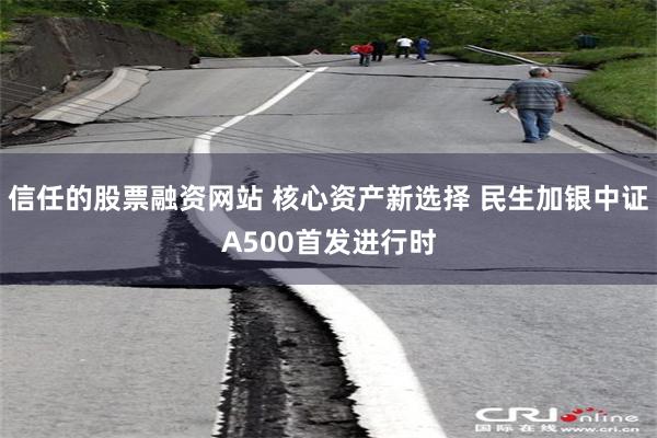 信任的股票融资网站 核心资产新选择 民生加银中证A500首发进行时