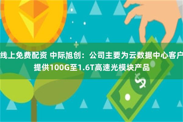 线上免费配资 中际旭创：公司主要为云数据中心客户提供100G至1.6T高速光模块产品