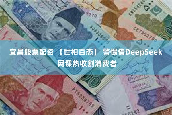 宜昌股票配资 【世相百态】 警惕借DeepSeek 网课热收割消费者