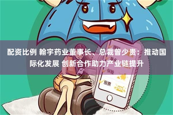 配资比例 翰宇药业董事长、总裁曾少贵：推动国际化发展 创新合作助力产业链提升