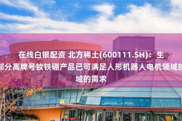 在线白银配资 北方稀土(600111.SH)：生产的部分高牌号钕铁硼产品已可满足人形机器人电机领域的需求