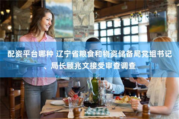 配资平台哪种 辽宁省粮食和物资储备局党组书记、局长顾兆文接受审查调查