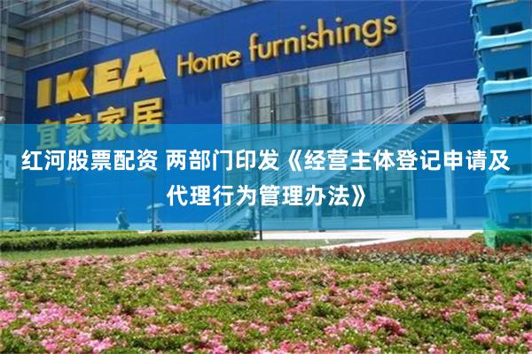 红河股票配资 两部门印发《经营主体登记申请及代理行为管理办法》